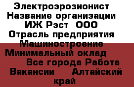 Электроэрозионист › Название организации ­ ИЖ-Рэст, ООО › Отрасль предприятия ­ Машиностроение › Минимальный оклад ­ 25 000 - Все города Работа » Вакансии   . Алтайский край